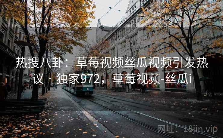 热搜八卦：草莓视频丝瓜视频引发热议 · 独家972，草莓视频-丝瓜i
