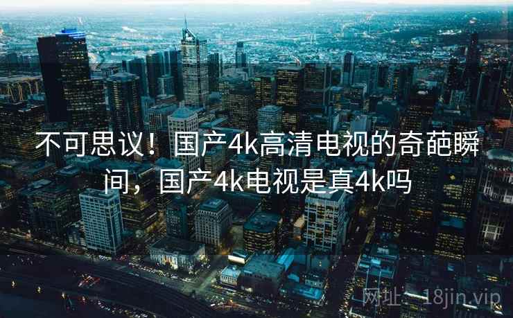 不可思议!国产4k高清电视的奇葩瞬间,国产4k电视是真4k吗 不可思议!国产4k高清电视的奇葩瞬间,国产4k电视是真4k吗