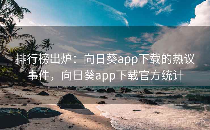 排行榜出炉：向日葵app下载的热议事件，向日葵app下载官方统计