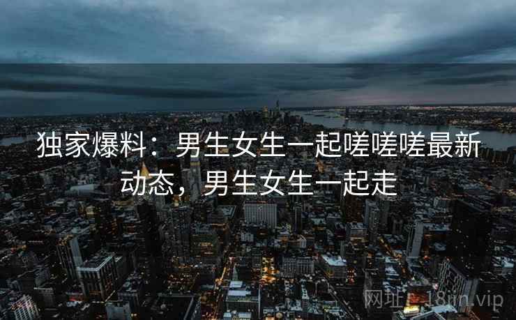独家爆料：男生女生一起嗟嗟嗟最新动态，男生女生一起走