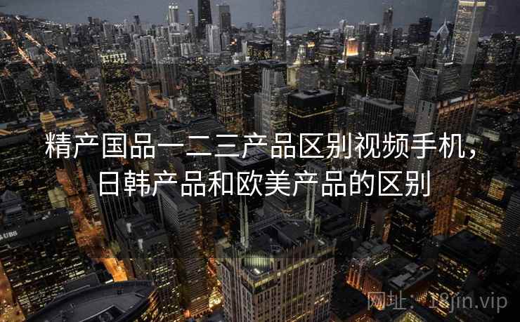 精产国品一二三产品区别视频手机，日韩产品和欧美产品的区别