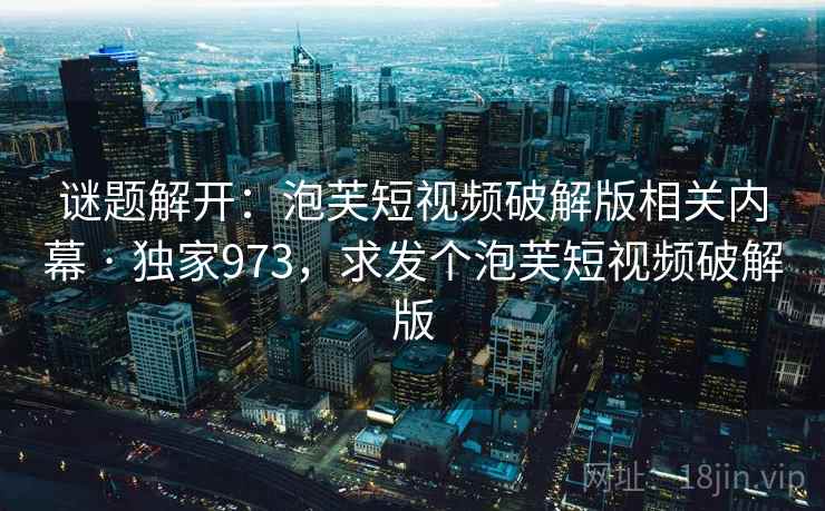 谜题解开：泡芙短视频破解版相关内幕 · 独家973，求发个泡芙短视频破解版