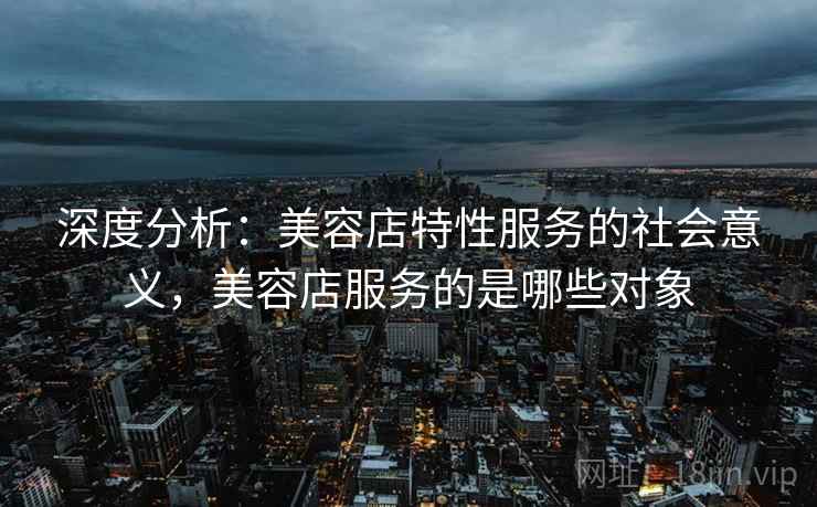 深度分析：美容店特性服务的社会意义，美容店服务的是哪些对象