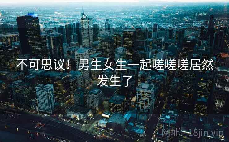 不可思议！男生女生一起嗟嗟嗟居然发生了