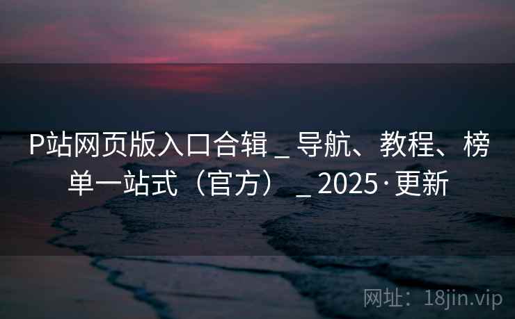 P站网页版入口合辑 _ 导航、教程、榜单一站式（官方） _ 2025·更新