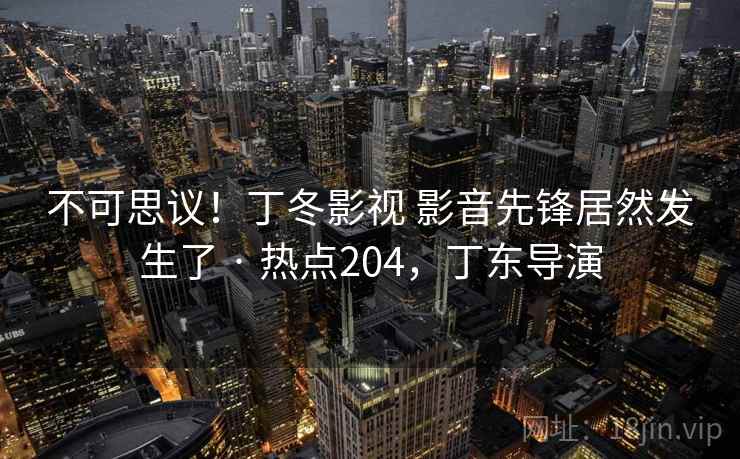 不可思议！丁冬影视 影音先锋居然发生了 · 热点204，丁东导演