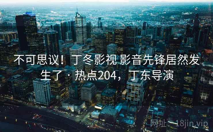 不可思议！丁冬影视 影音先锋居然发生了 · 热点204，丁东导演