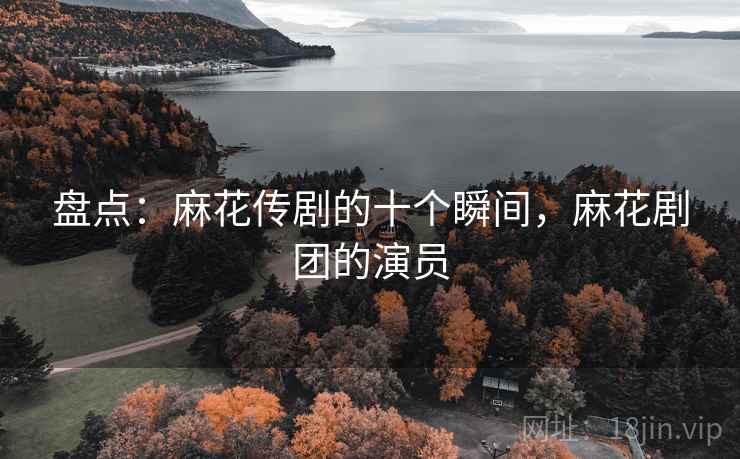 盘点：麻花传剧的十个瞬间，麻花剧团的演员