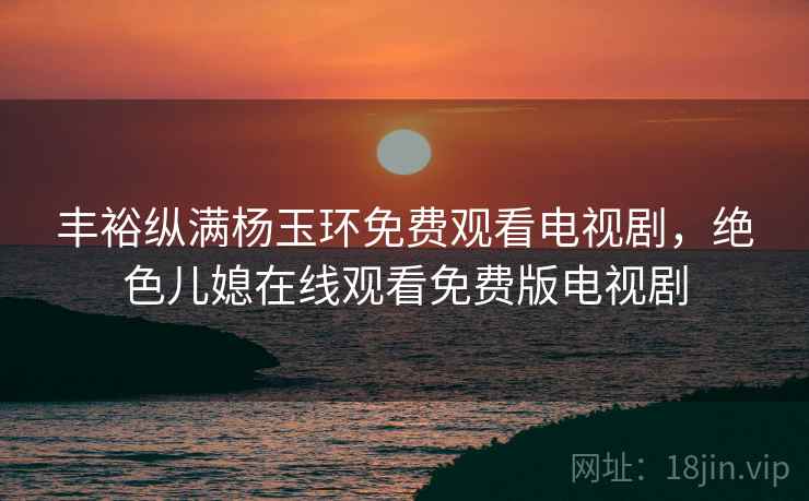 丰裕纵满杨玉环免费观看电视剧，绝色儿媳在线观看免费版电视剧