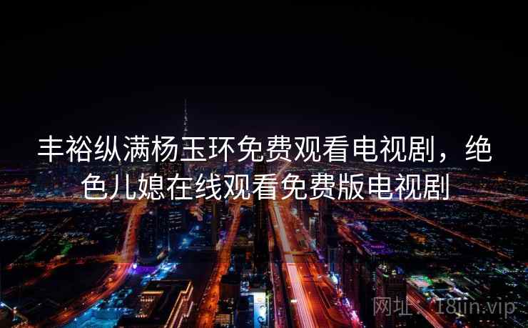 丰裕纵满杨玉环免费观看电视剧，绝色儿媳在线观看免费版电视剧