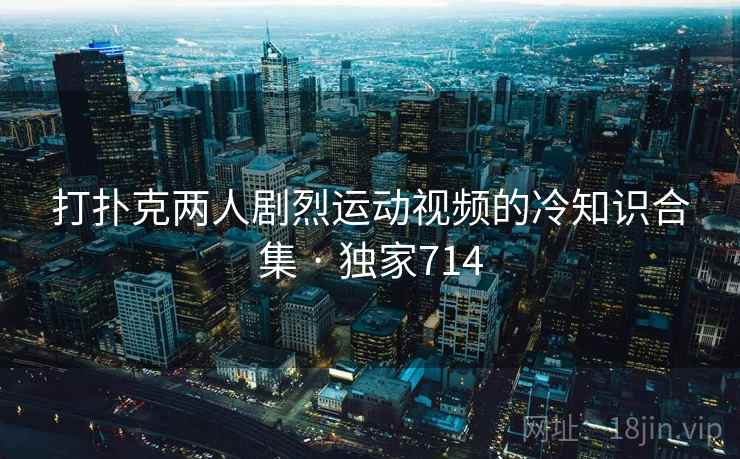 打扑克两人剧烈运动视频的冷知识合集 · 独家714