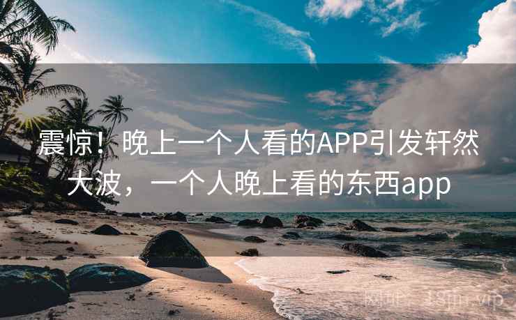 震惊！晚上一个人看的APP引发轩然大波，一个人晚上看的东西app