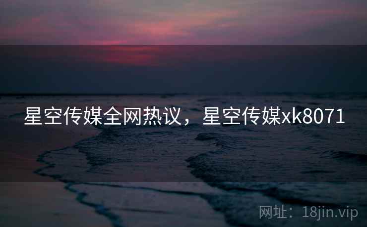 星空传媒全网热议,星空传媒xk8071