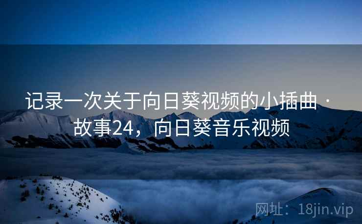 记录一次关于向日葵视频的小插曲 · 故事24,向日葵音乐视频 记录一次关于向日葵视频的小插曲 · 故事24,向日葵音乐视频